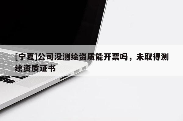 [寧夏]公司沒測繪資質(zhì)能開票嗎，未取得測繪資質(zhì)證書