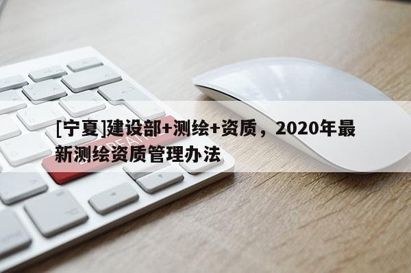 [寧夏]建設(shè)部+測(cè)繪+資質(zhì)，2020年最新測(cè)繪資質(zhì)管理辦法
