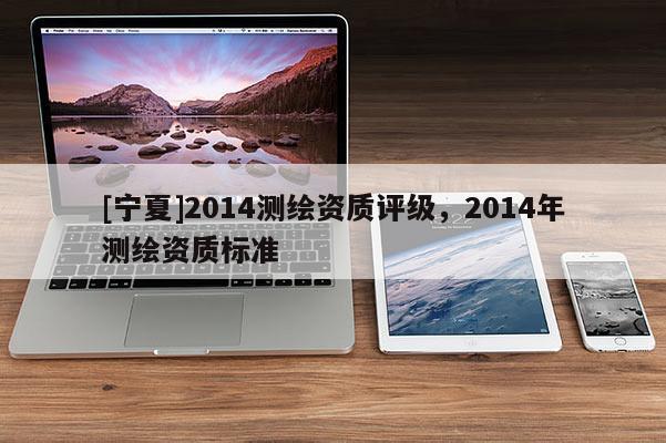 [寧夏]2014測繪資質(zhì)評級，2014年測繪資質(zhì)標(biāo)準(zhǔn)