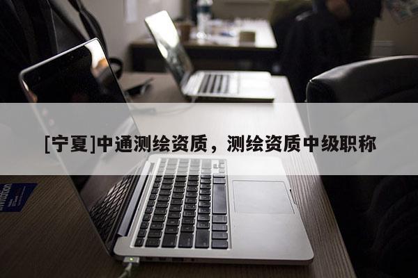 [寧夏]中通測繪資質(zhì)，測繪資質(zhì)中級職稱