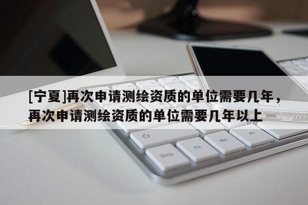 [寧夏]再次申請(qǐng)測(cè)繪資質(zhì)的單位需要幾年，再次申請(qǐng)測(cè)繪資質(zhì)的單位需要幾年以上