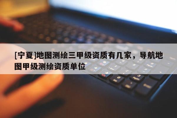 [寧夏]地圖測(cè)繪三甲級(jí)資質(zhì)有幾家，導(dǎo)航地圖甲級(jí)測(cè)繪資質(zhì)單位