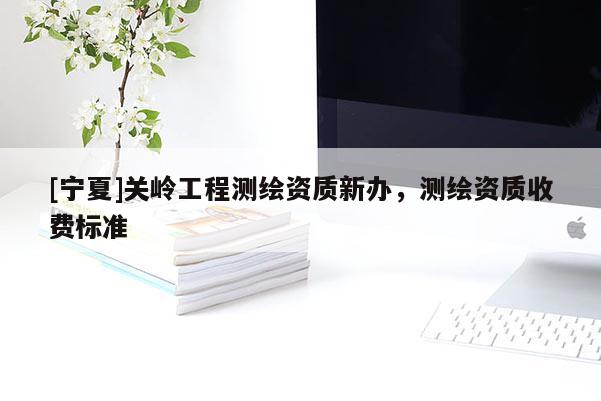 [寧夏]關(guān)嶺工程測繪資質(zhì)新辦，測繪資質(zhì)收費標(biāo)準(zhǔn)