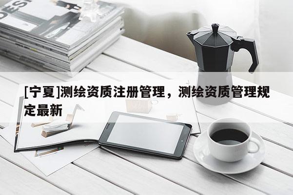 [寧夏]測繪資質(zhì)注冊管理，測繪資質(zhì)管理規(guī)定最新