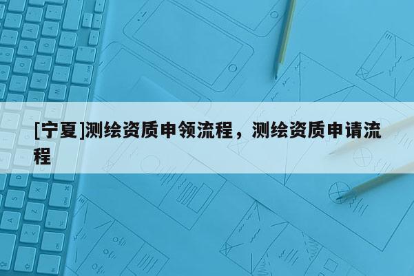 [寧夏]測繪資質(zhì)申領(lǐng)流程，測繪資質(zhì)申請流程
