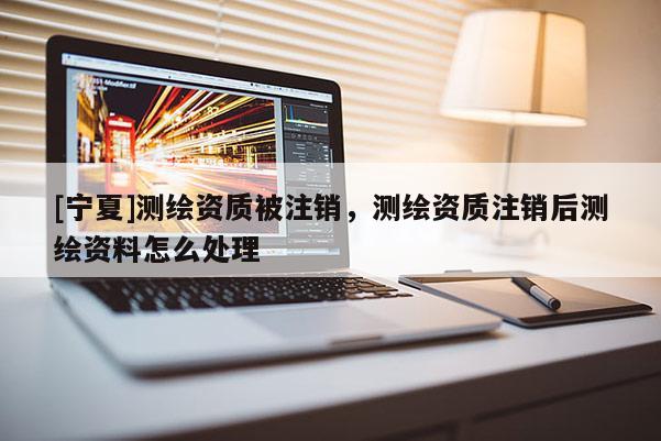 [寧夏]測繪資質被注銷，測繪資質注銷后測繪資料怎么處理
