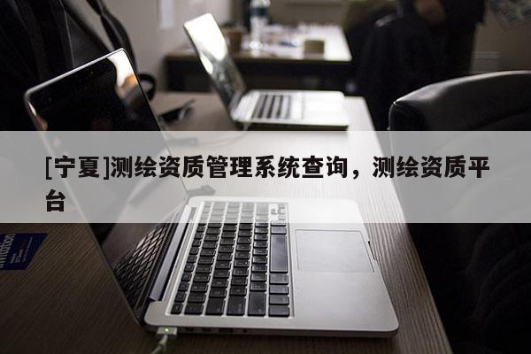[寧夏]測繪資質管理系統(tǒng)查詢，測繪資質平臺
