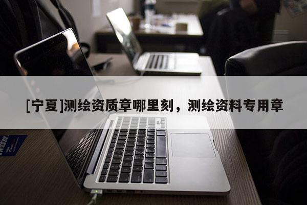 [寧夏]測繪資質(zhì)章哪里刻，測繪資料專用章