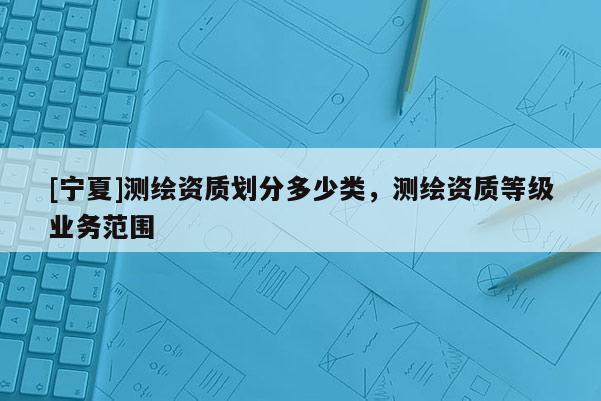 [寧夏]測繪資質(zhì)劃分多少類，測繪資質(zhì)等級業(yè)務(wù)范圍