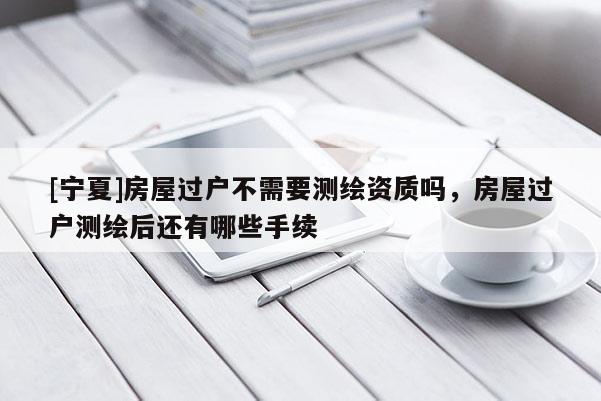 [寧夏]房屋過戶不需要測繪資質嗎，房屋過戶測繪后還有哪些手續(xù)