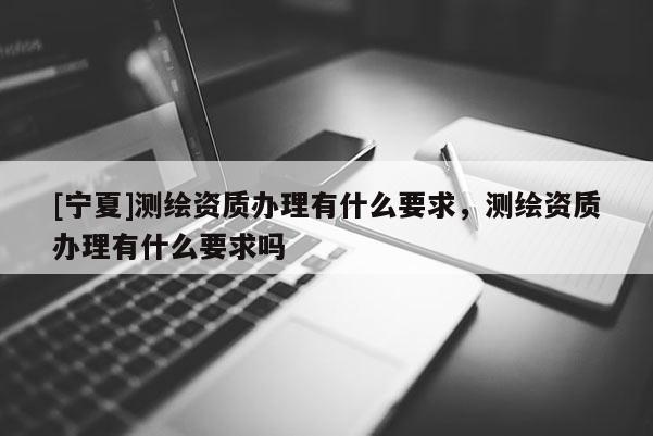 [寧夏]測繪資質(zhì)辦理有什么要求，測繪資質(zhì)辦理有什么要求嗎