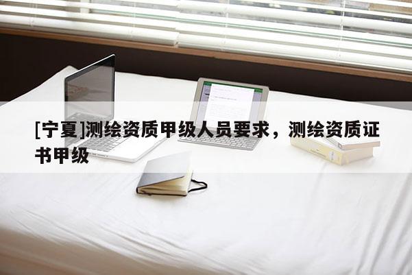[寧夏]測繪資質甲級人員要求，測繪資質證書甲級