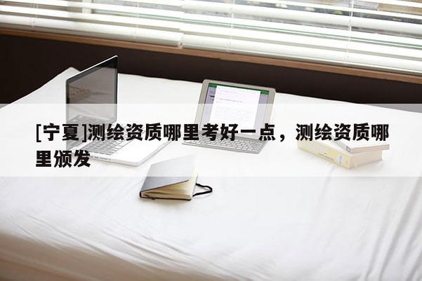 [寧夏]測(cè)繪資質(zhì)哪里考好一點(diǎn)，測(cè)繪資質(zhì)哪里頒發(fā)