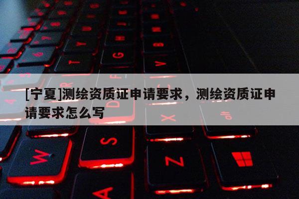 [寧夏]測繪資質(zhì)證申請要求，測繪資質(zhì)證申請要求怎么寫