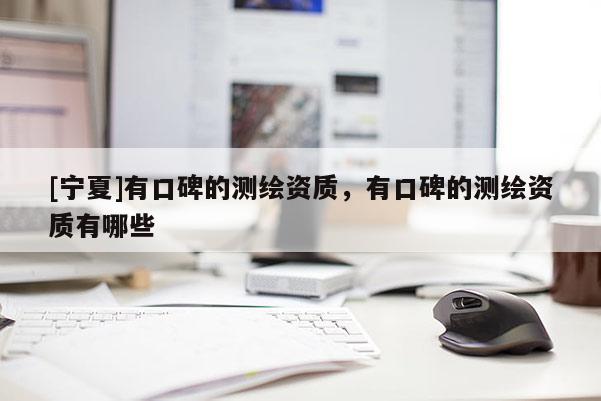 [寧夏]有口碑的測繪資質(zhì)，有口碑的測繪資質(zhì)有哪些