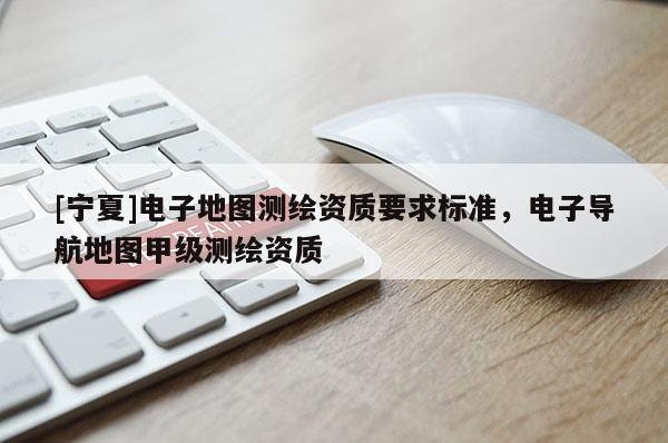 [寧夏]電子地圖測(cè)繪資質(zhì)要求標(biāo)準(zhǔn)，電子導(dǎo)航地圖甲級(jí)測(cè)繪資質(zhì)