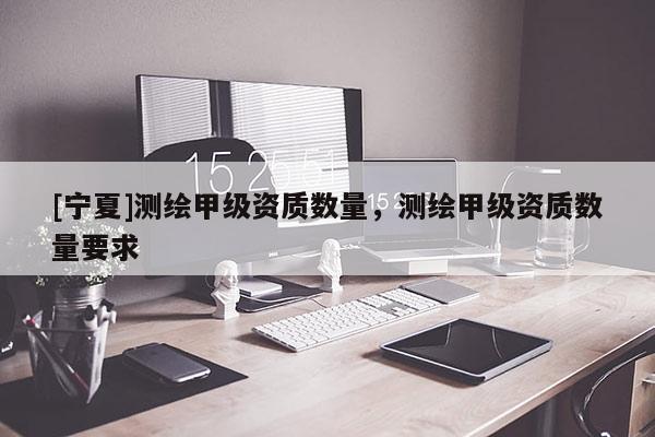 [寧夏]測(cè)繪甲級(jí)資質(zhì)數(shù)量，測(cè)繪甲級(jí)資質(zhì)數(shù)量要求