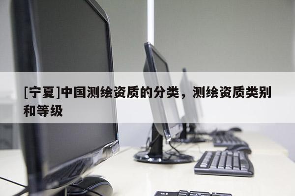 [寧夏]中國(guó)測(cè)繪資質(zhì)的分類(lèi)，測(cè)繪資質(zhì)類(lèi)別和等級(jí)