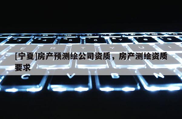[寧夏]房產(chǎn)預(yù)測繪公司資質(zhì)，房產(chǎn)測繪資質(zhì)要求