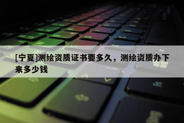 [寧夏]測繪資質證書要多久，測繪資質辦下來多少錢