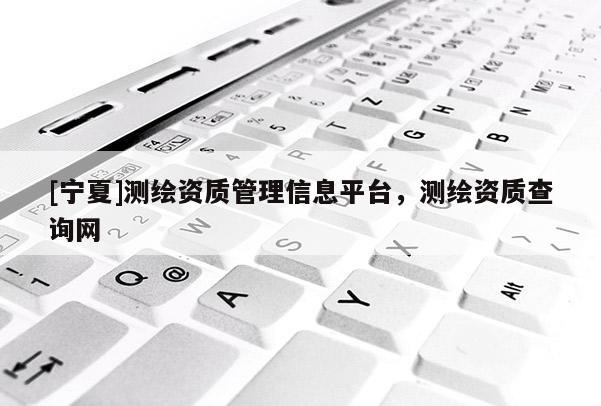 [寧夏]測繪資質管理信息平臺，測繪資質查詢網(wǎng)