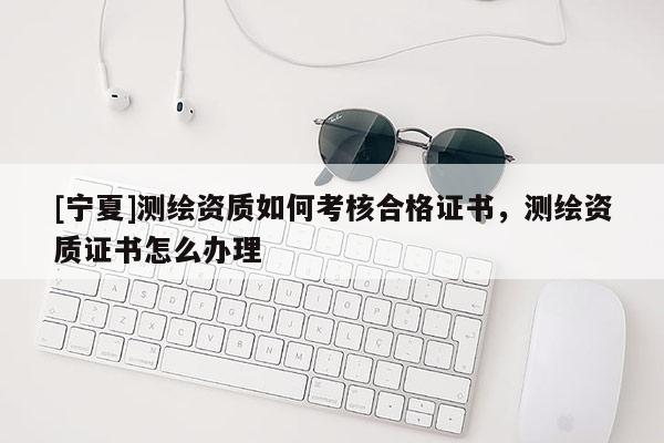 [寧夏]測繪資質(zhì)如何考核合格證書，測繪資質(zhì)證書怎么辦理