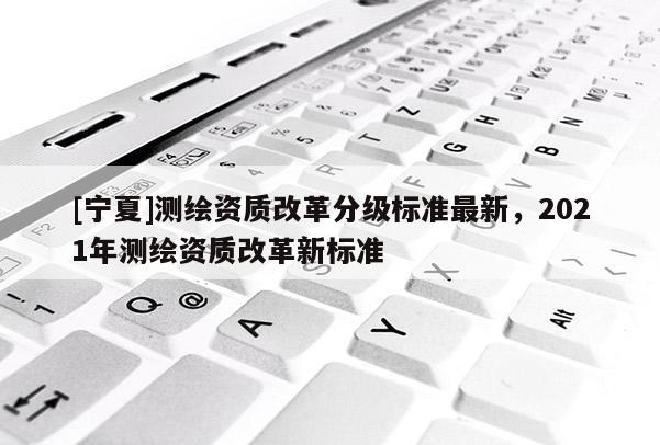 [寧夏]測繪資質改革分級標準最新，2021年測繪資質改革新標準