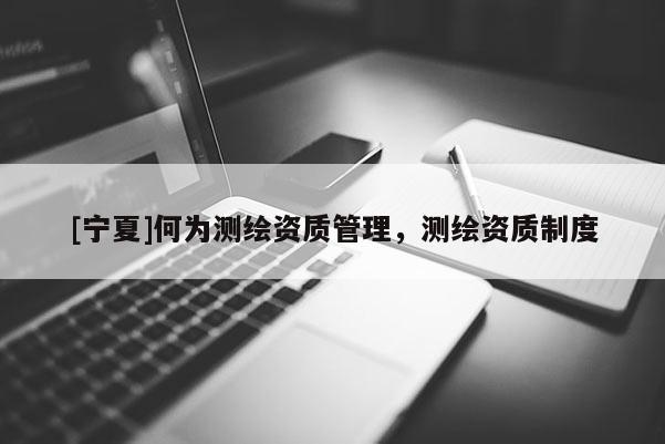 [寧夏]何為測繪資質(zhì)管理，測繪資質(zhì)制度