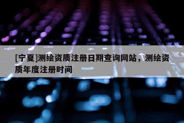 [寧夏]測繪資質(zhì)注冊日期查詢網(wǎng)站，測繪資質(zhì)年度注冊時間