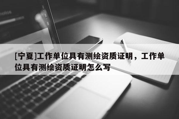 [寧夏]工作單位具有測繪資質(zhì)證明，工作單位具有測繪資質(zhì)證明怎么寫