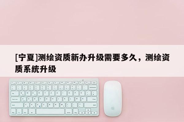 [寧夏]測繪資質新辦升級需要多久，測繪資質系統(tǒng)升級