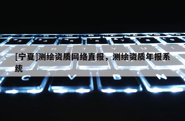[寧夏]測(cè)繪資質(zhì)網(wǎng)絡(luò)直報(bào)，測(cè)繪資質(zhì)年報(bào)系統(tǒng)