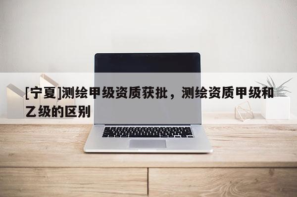 [寧夏]測繪甲級資質(zhì)獲批，測繪資質(zhì)甲級和乙級的區(qū)別