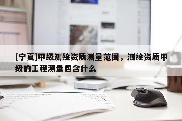 [寧夏]甲級測繪資質(zhì)測量范圍，測繪資質(zhì)甲級的工程測量包含什么