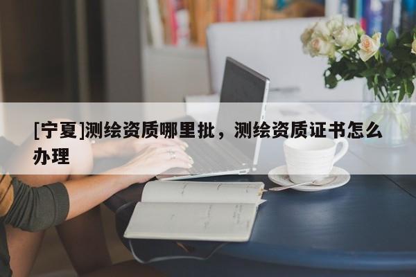 [寧夏]測(cè)繪資質(zhì)哪里批，測(cè)繪資質(zhì)證書怎么辦理