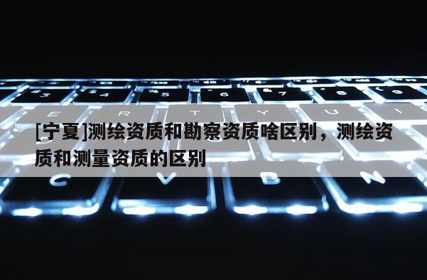 [寧夏]測繪資質(zhì)和勘察資質(zhì)啥區(qū)別，測繪資質(zhì)和測量資質(zhì)的區(qū)別