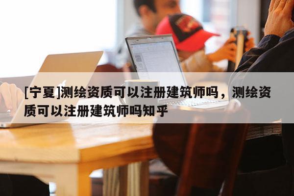 [寧夏]測(cè)繪資質(zhì)可以注冊(cè)建筑師嗎，測(cè)繪資質(zhì)可以注冊(cè)建筑師嗎知乎