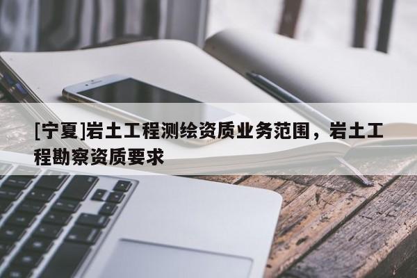 [寧夏]巖土工程測繪資質(zhì)業(yè)務(wù)范圍，巖土工程勘察資質(zhì)要求