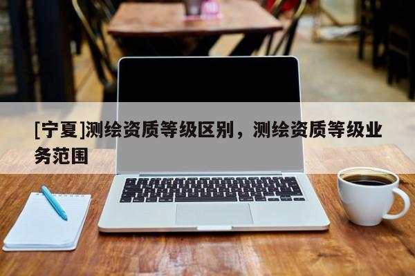 [寧夏]測(cè)繪資質(zhì)等級(jí)區(qū)別，測(cè)繪資質(zhì)等級(jí)業(yè)務(wù)范圍