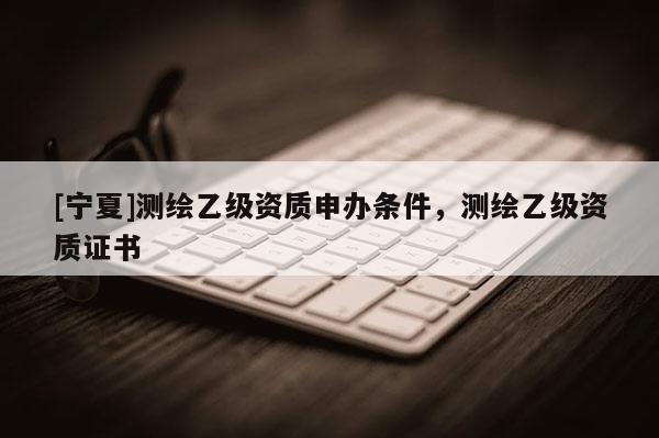 [寧夏]測(cè)繪乙級(jí)資質(zhì)申辦條件，測(cè)繪乙級(jí)資質(zhì)證書(shū)