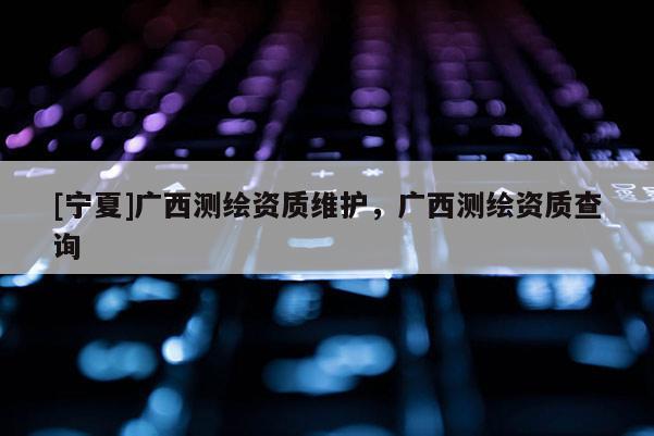 [寧夏]廣西測(cè)繪資質(zhì)維護(hù)，廣西測(cè)繪資質(zhì)查詢