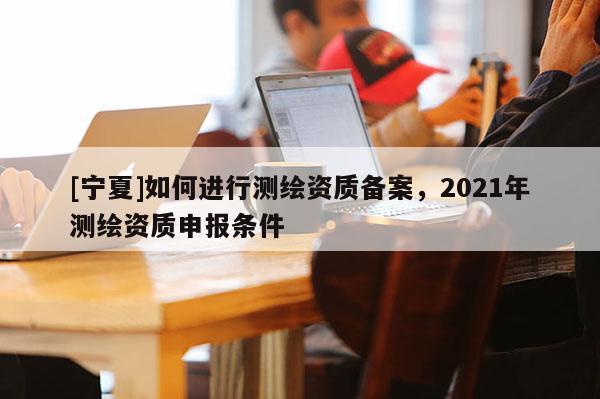 [寧夏]如何進行測繪資質(zhì)備案，2021年測繪資質(zhì)申報條件