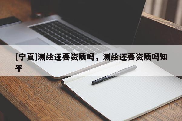 [寧夏]測繪還要資質(zhì)嗎，測繪還要資質(zhì)嗎知乎