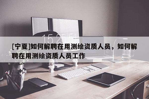 [寧夏]如何解聘在用測繪資質(zhì)人員，如何解聘在用測繪資質(zhì)人員工作