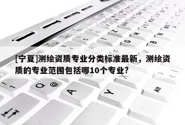 [寧夏]測繪資質(zhì)專業(yè)分類標準最新，測繪資質(zhì)的專業(yè)范圍包括哪10個專業(yè)?