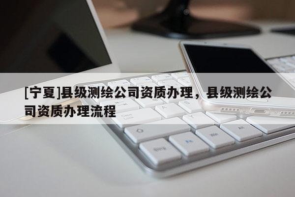[寧夏]縣級測繪公司資質(zhì)辦理，縣級測繪公司資質(zhì)辦理流程