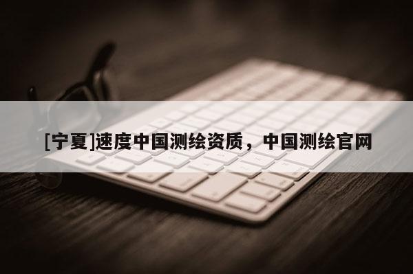 [寧夏]速度中國測繪資質(zhì)，中國測繪官網(wǎng)