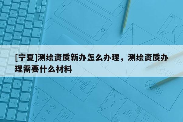 [寧夏]測(cè)繪資質(zhì)新辦怎么辦理，測(cè)繪資質(zhì)辦理需要什么材料