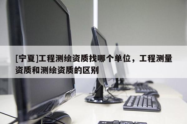 [寧夏]工程測繪資質(zhì)找哪個單位，工程測量資質(zhì)和測繪資質(zhì)的區(qū)別