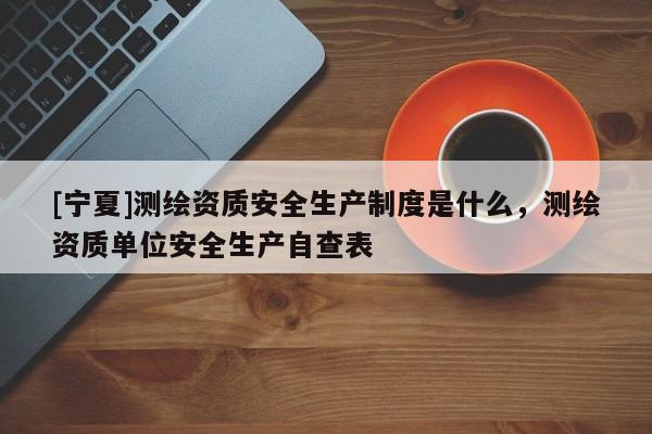 [寧夏]測(cè)繪資質(zhì)安全生產(chǎn)制度是什么，測(cè)繪資質(zhì)單位安全生產(chǎn)自查表